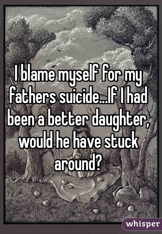 I blame myself for my fathers suicide...If I had been a better daughter, would he have stuck around?