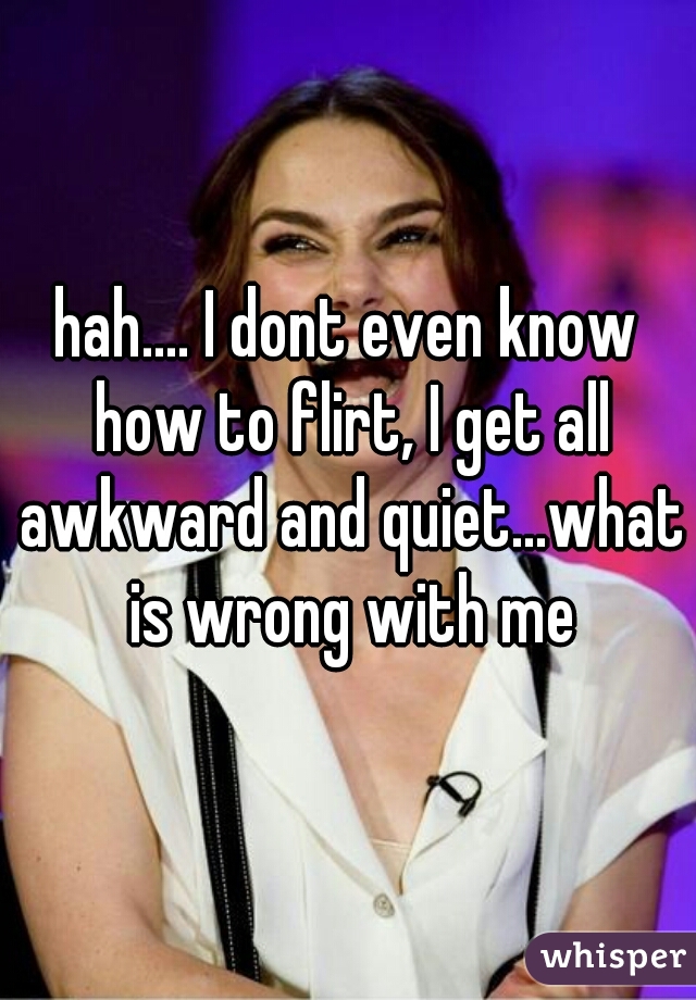 hah.... I dont even know how to flirt, I get all awkward and quiet...what is wrong with me