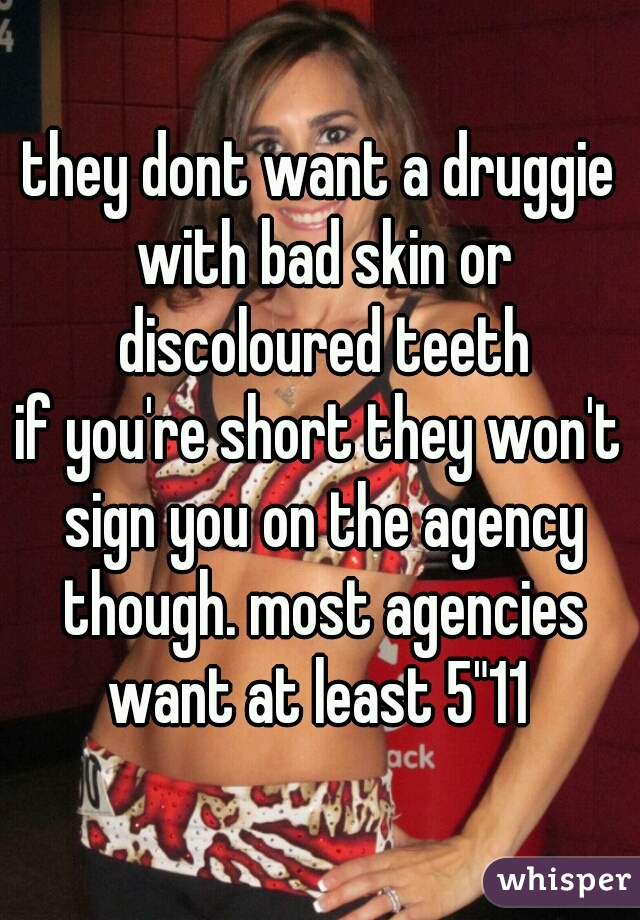 they dont want a druggie with bad skin or discoloured teeth

if you're short they won't sign you on the agency though. most agencies want at least 5"11 