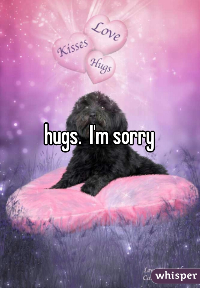 hugs.  I'm sorry
