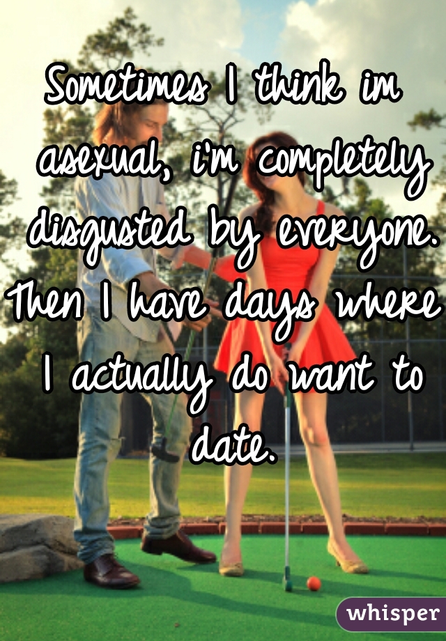 Sometimes I think im asexual, i'm completely disgusted by everyone.
Then I have days where I actually do want to date.
