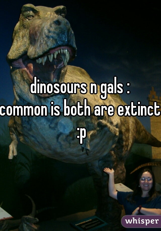 dinosours n gals :
common is both are extinct :p