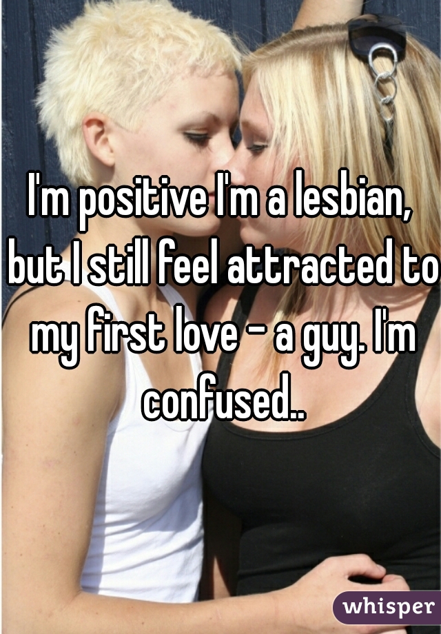 I'm positive I'm a lesbian, but I still feel attracted to my first love - a guy. I'm confused..