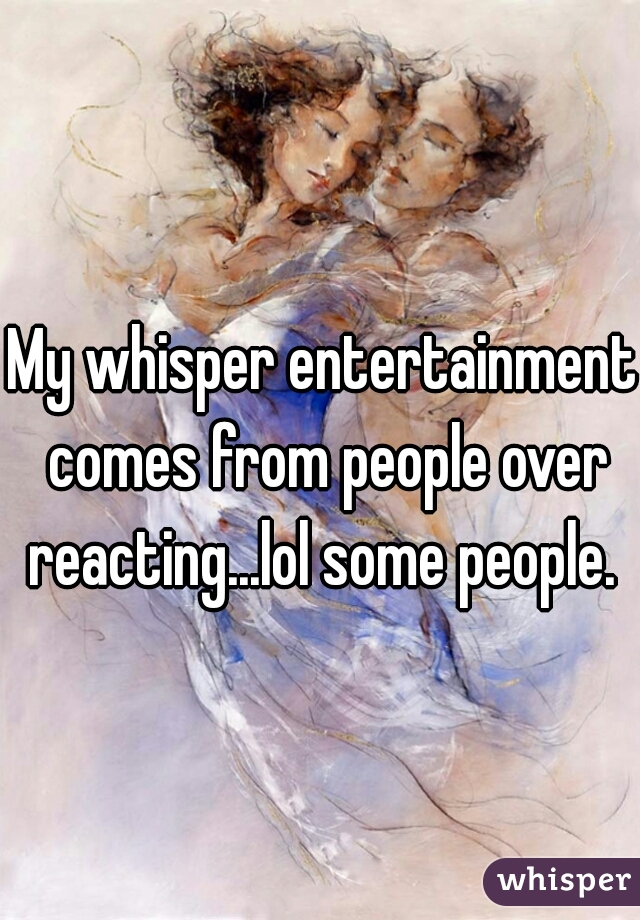 My whisper entertainment comes from people over reacting...lol some people. 