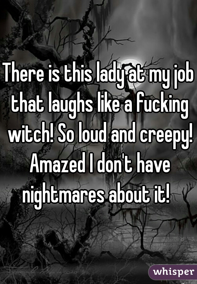 There is this lady at my job that laughs like a fucking witch! So loud and creepy! Amazed I don't have nightmares about it!  