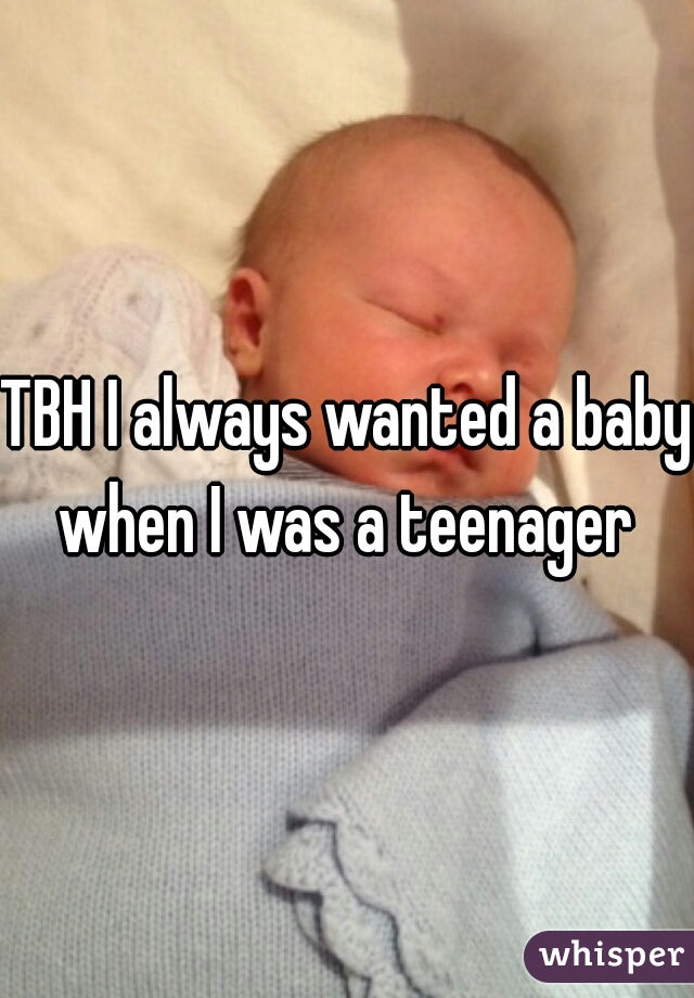 TBH I always wanted a baby when I was a teenager 