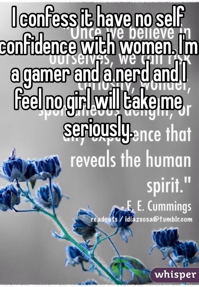 I confess it have no self confidence with women. I'm a gamer and a nerd and I feel no girl will take me seriously. 