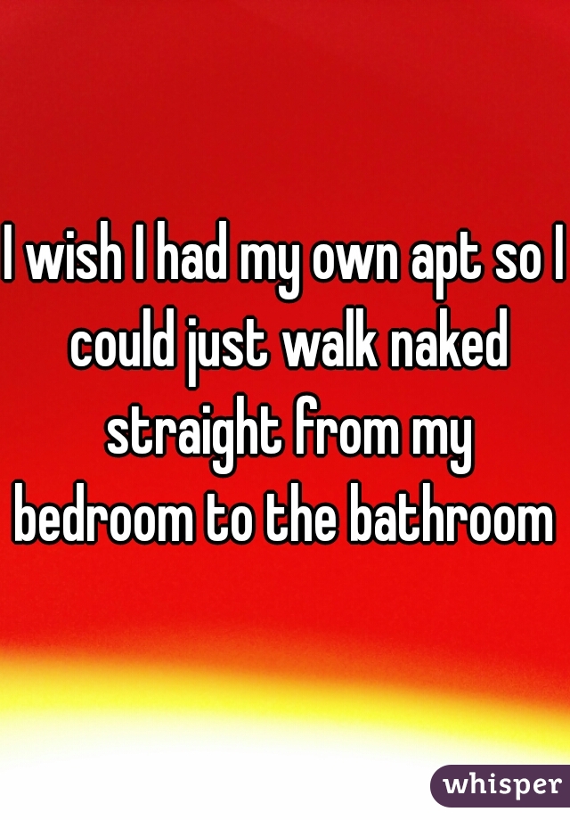 I wish I had my own apt so I could just walk naked straight from my bedroom to the bathroom 