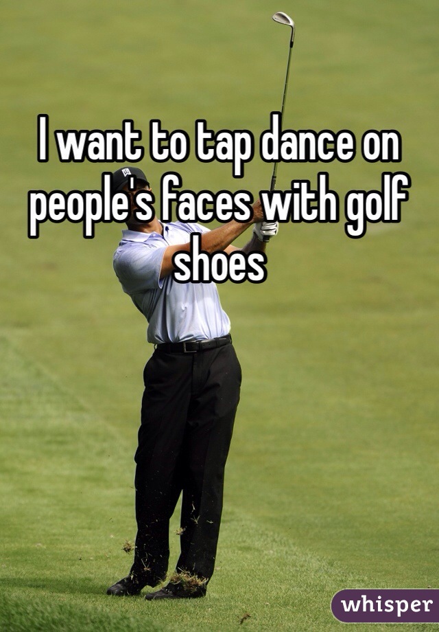 I want to tap dance on people's faces with golf shoes 