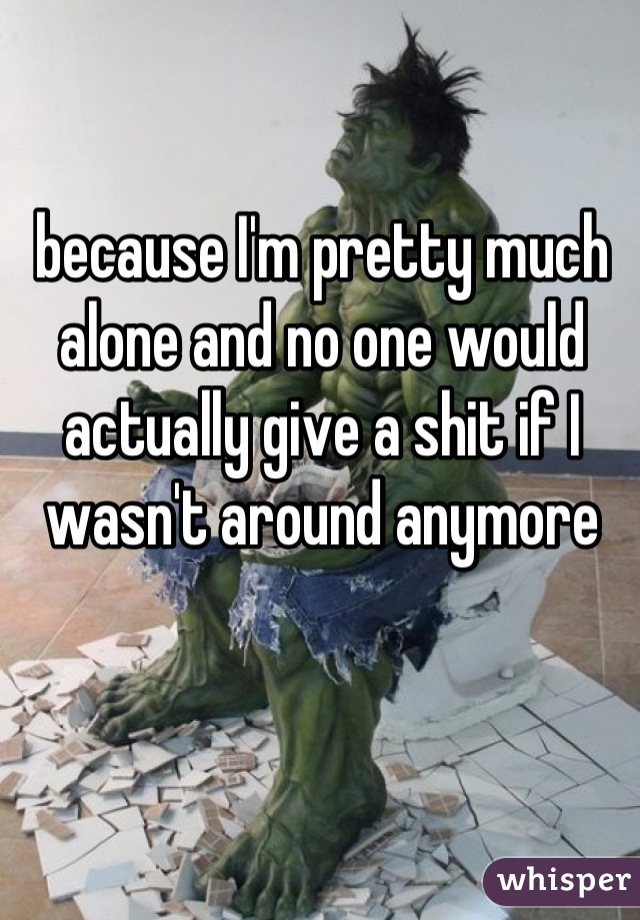 because I'm pretty much alone and no one would actually give a shit if I wasn't around anymore