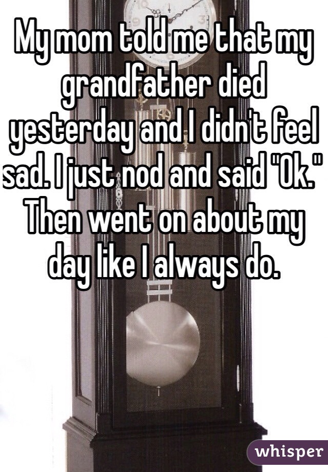 My mom told me that my grandfather died yesterday and I didn't feel sad. I just nod and said "Ok." Then went on about my day like I always do.