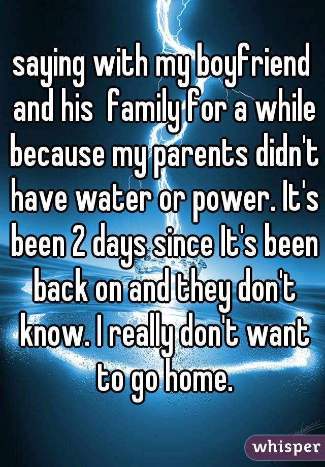 saying with my boyfriend and his  family for a while because my parents didn't have water or power. It's been 2 days since It's been back on and they don't know. I really don't want to go home.