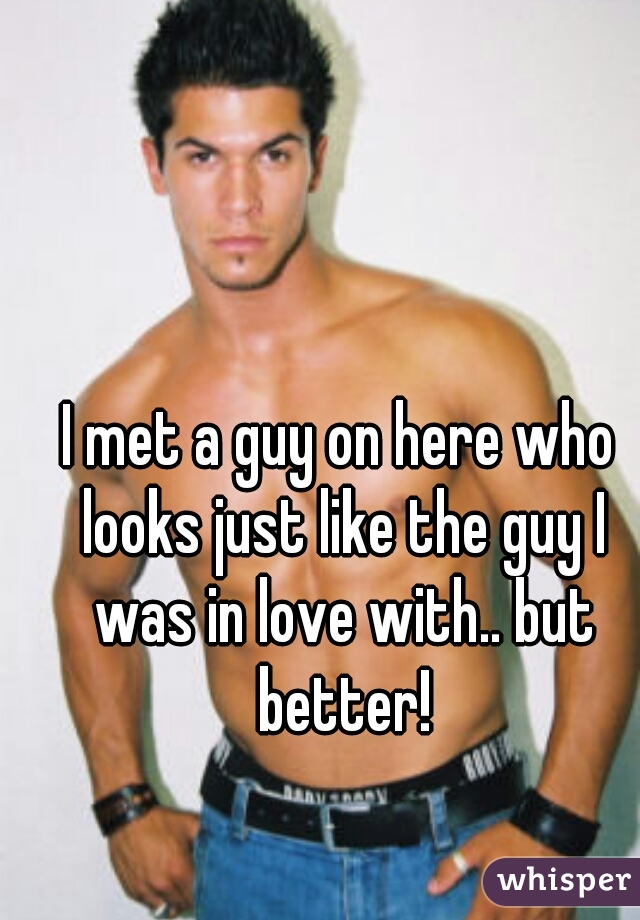 I met a guy on here who looks just like the guy I was in love with.. but better!