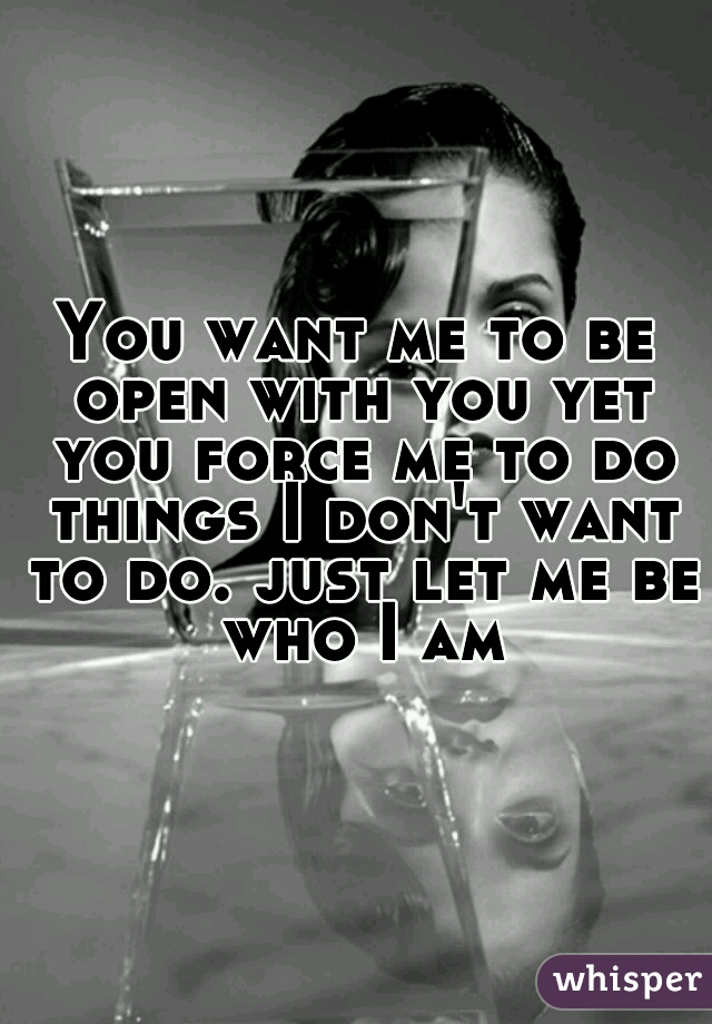 You want me to be open with you yet you force me to do things I don't want to do. just let me be who I am