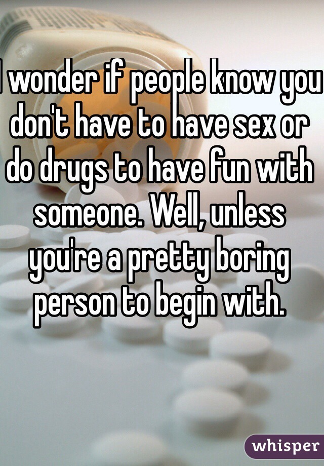 I wonder if people know you don't have to have sex or do drugs to have fun with someone. Well, unless you're a pretty boring person to begin with. 