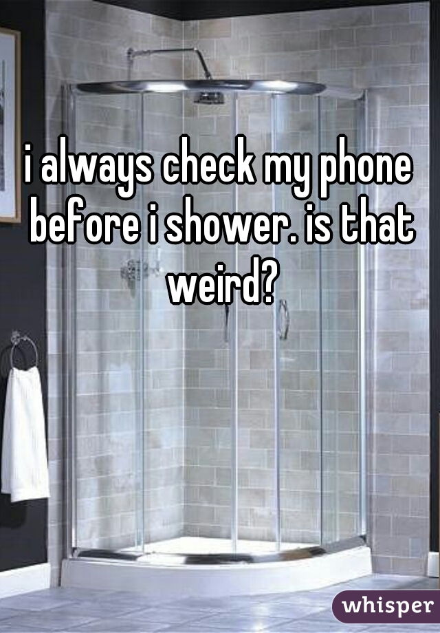 i always check my phone before i shower. is that weird?