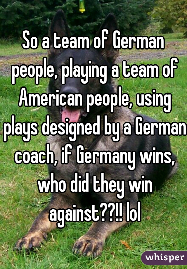 So a team of German people, playing a team of American people, using plays designed by a German coach, if Germany wins, who did they win against??!! lol