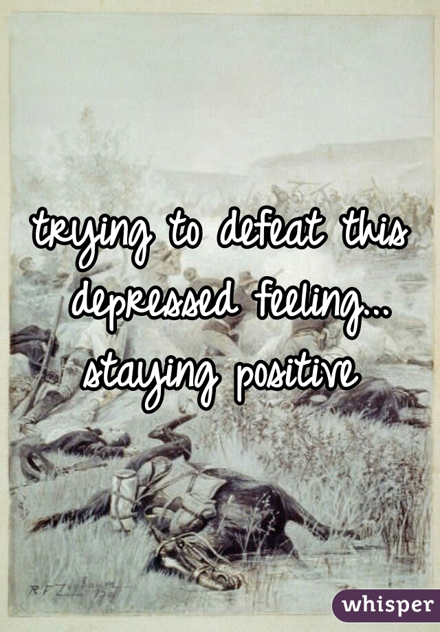 trying to defeat this depressed feeling... staying positive 