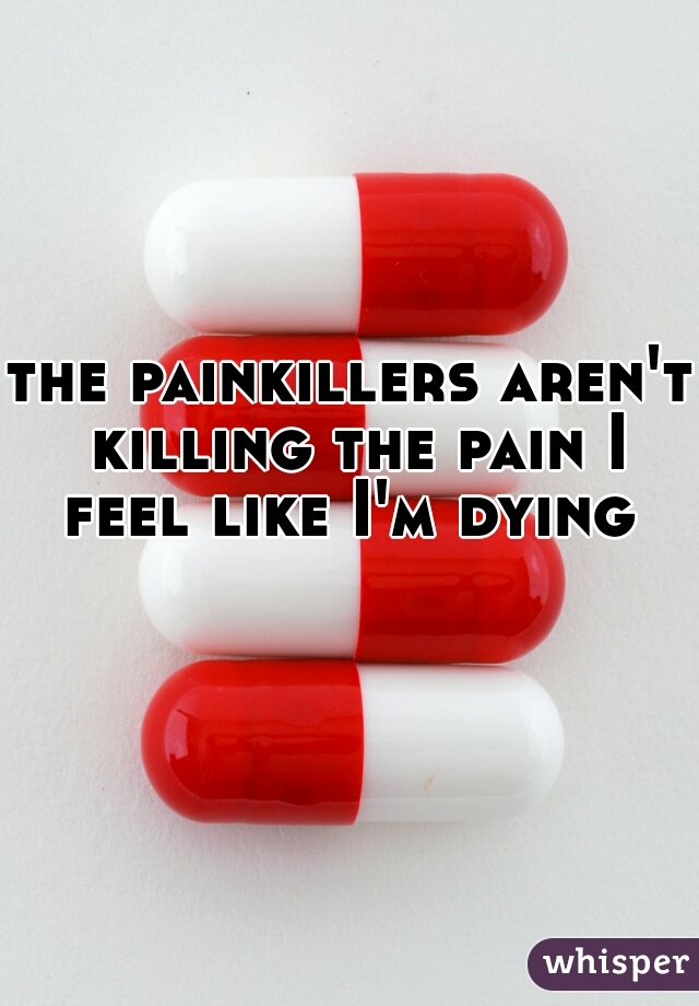 the painkillers aren't killing the pain I feel like I'm dying 
   