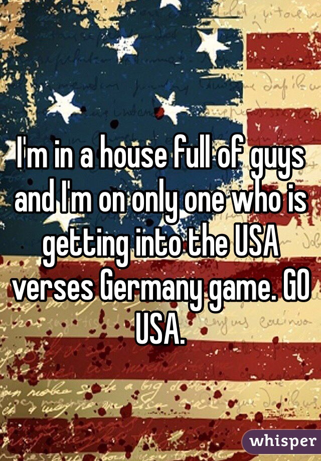 I'm in a house full of guys and I'm on only one who is getting into the USA verses Germany game. GO USA.