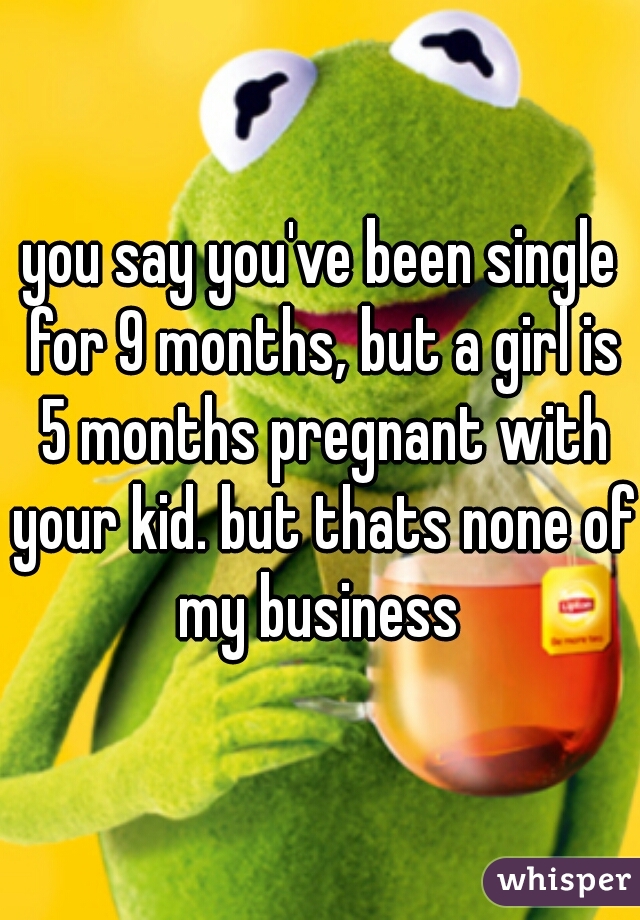 you say you've been single for 9 months, but a girl is 5 months pregnant with your kid. but thats none of my business 
