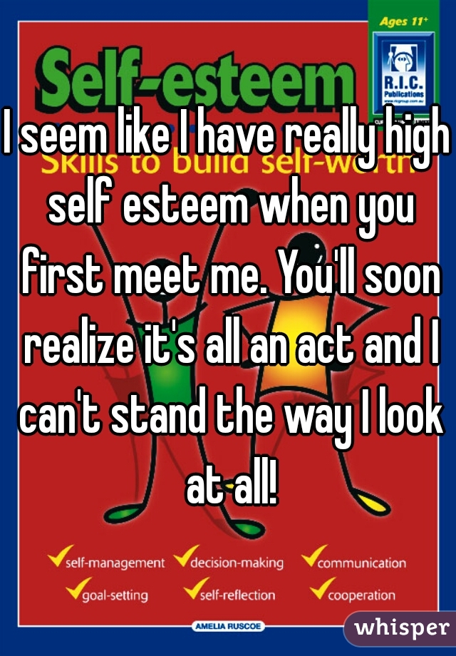I seem like I have really high self esteem when you first meet me. You'll soon realize it's all an act and I can't stand the way I look at all!
