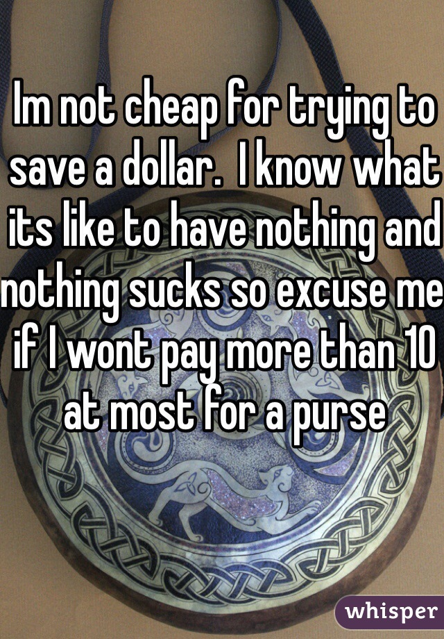 Im not cheap for trying to save a dollar.  I know what its like to have nothing and nothing sucks so excuse me if I wont pay more than 10 at most for a purse 
