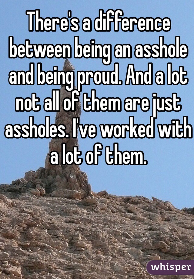 There's a difference between being an asshole and being proud. And a lot not all of them are just assholes. I've worked with a lot of them. 