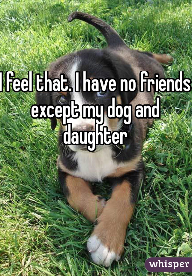 I feel that. I have no friends except my dog and daughter 