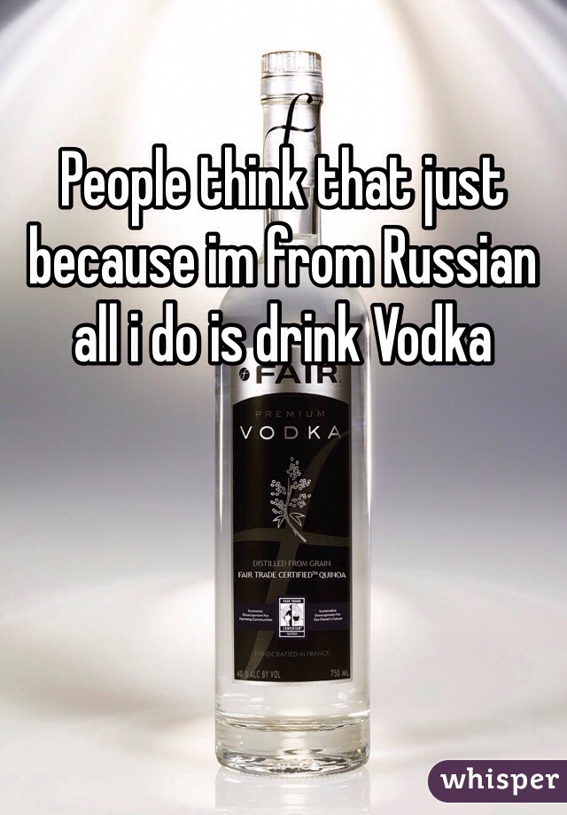 People think that just because im from Russian all i do is drink Vodka