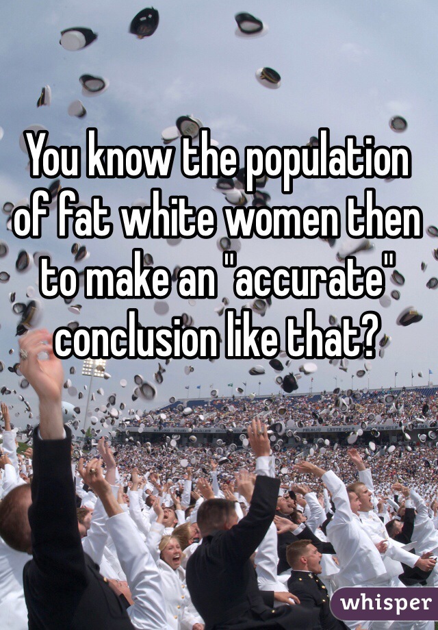 You know the population of fat white women then to make an "accurate" conclusion like that?