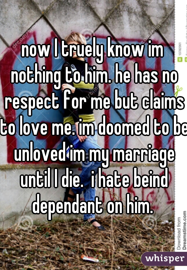 now I truely know im nothing to him. he has no respect for me but claims to love me. im doomed to be unloved im my marriage until I die.  i hate beind dependant on him. 