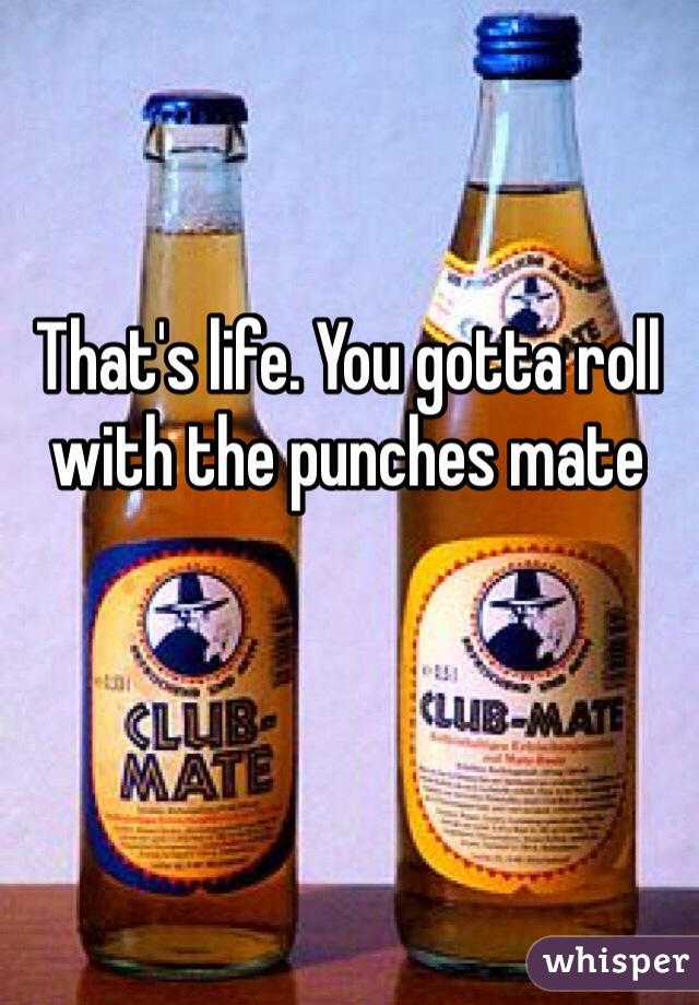 That's life. You gotta roll with the punches mate