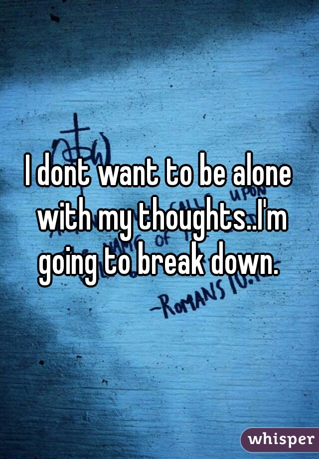 I dont want to be alone with my thoughts..I'm going to break down. 
