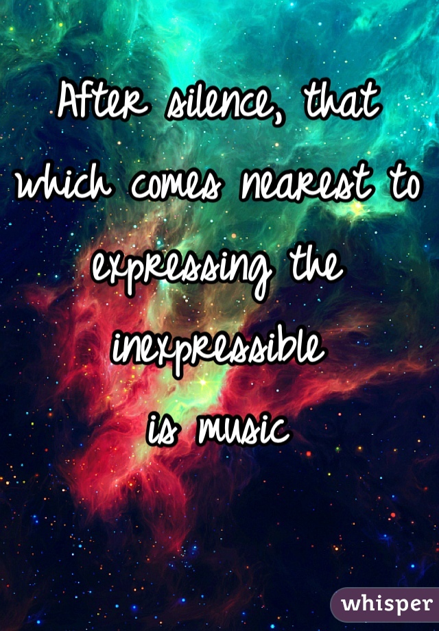 After silence, that which comes nearest to expressing the inexpressible 
is music