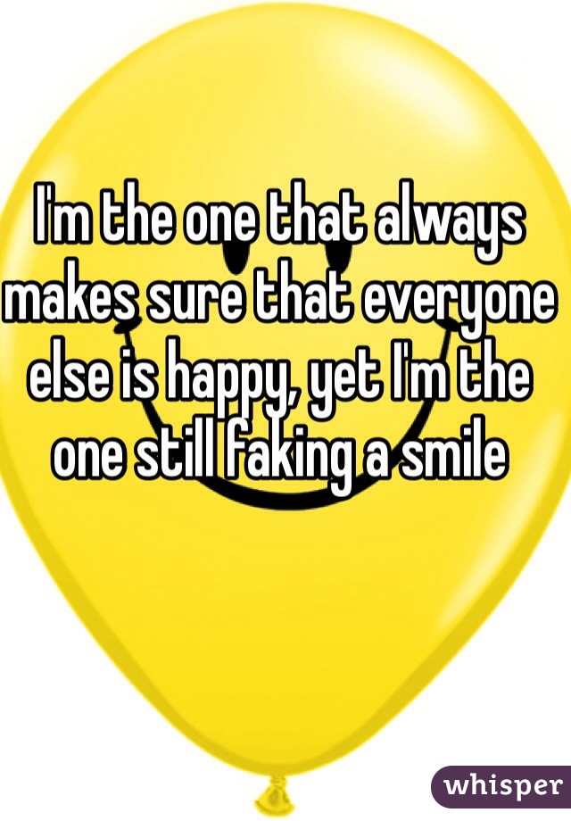 I'm the one that always makes sure that everyone else is happy, yet I'm the one still faking a smile