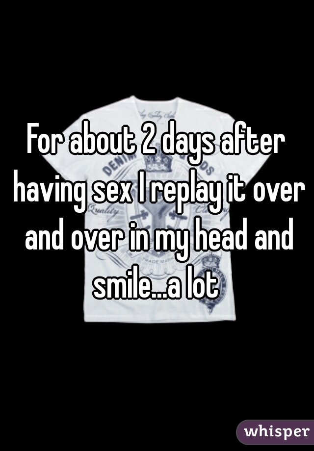 For about 2 days after having sex I replay it over and over in my head and smile...a lot 