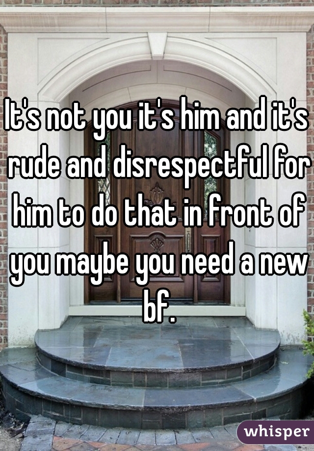 It's not you it's him and it's rude and disrespectful for him to do that in front of you maybe you need a new bf.