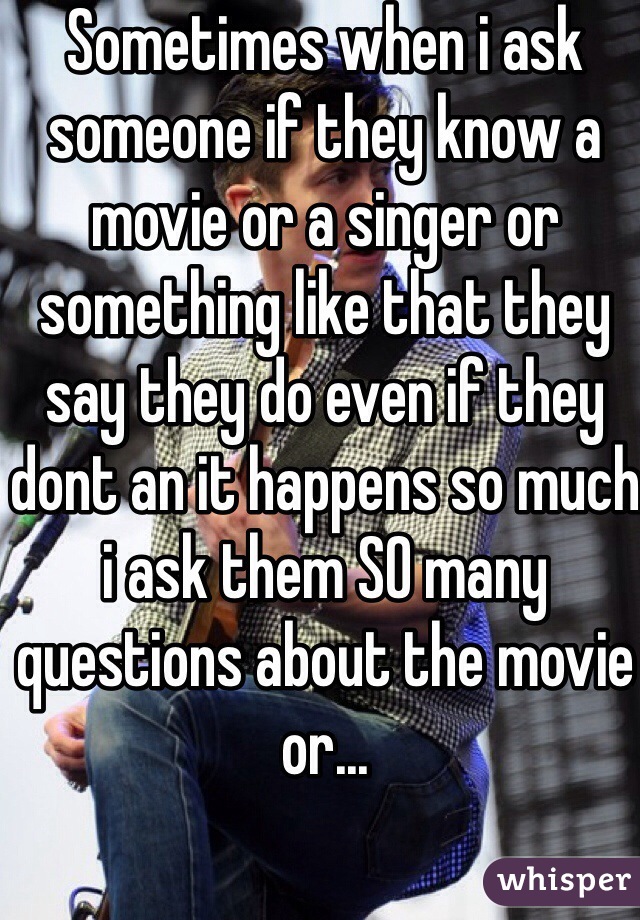 Sometimes when i ask someone if they know a movie or a singer or something like that they say they do even if they dont an it happens so much i ask them SO many questions about the movie or...