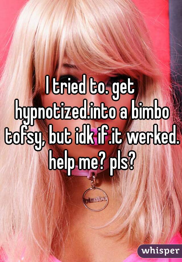 I tried to. get hypnotized.into a bimbo tofsy, but idk if.it werked. help me? pls?