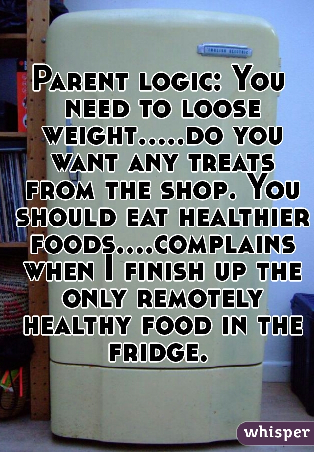 Parent logic: You need to loose weight.....do you want any treats from the shop. You should eat healthier foods....complains when I finish up the only remotely healthy food in the fridge. 