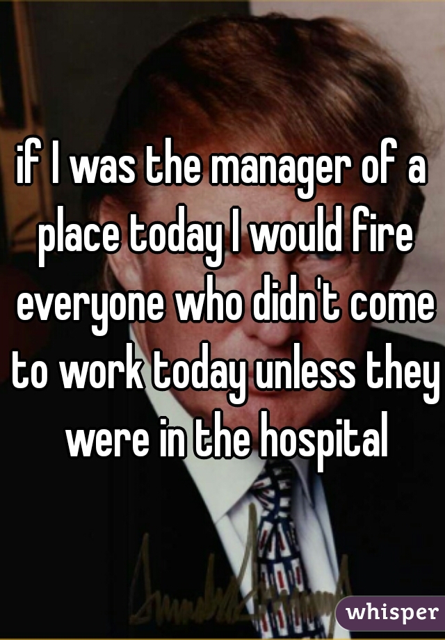 if I was the manager of a place today I would fire everyone who didn't come to work today unless they were in the hospital
