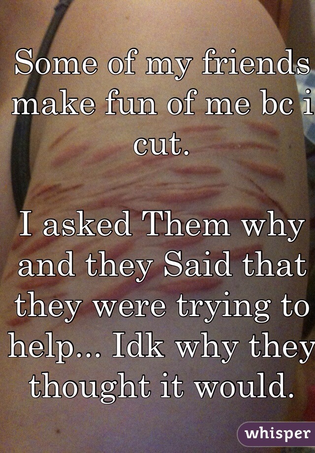 Some of my friends make fun of me bc i cut. 

I asked Them why and they Said that they were trying to help... Idk why they thought it would.