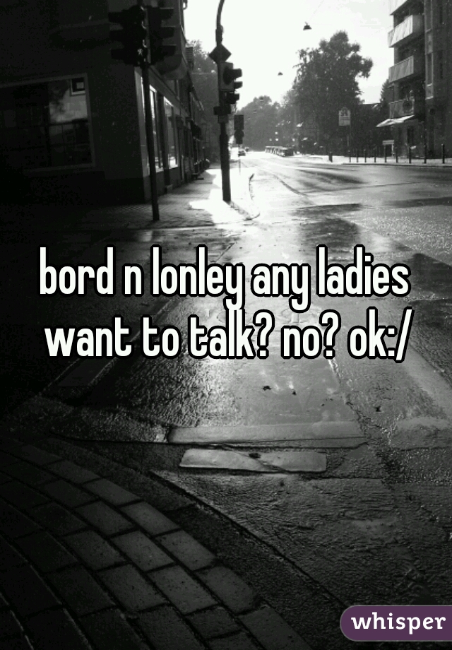 bord n lonley any ladies want to talk? no? ok:/