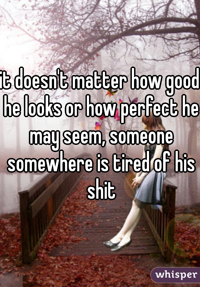it doesn't matter how good he looks or how perfect he may seem, someone somewhere is tired of his shit