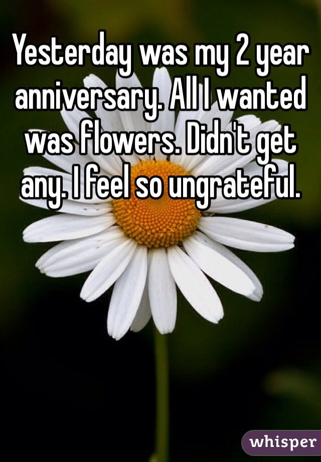 Yesterday was my 2 year anniversary. All I wanted was flowers. Didn't get any. I feel so ungrateful. 