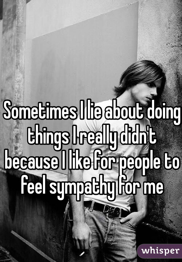 Sometimes I lie about doing things I really didn't because I like for people to feel sympathy for me