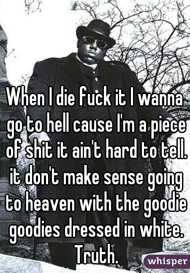 When I die fuck it I wanna go to hell cause I'm a piece of shit it ain't hard to tell. it don't make sense going to heaven with the goodie goodies dressed in white. Truth.