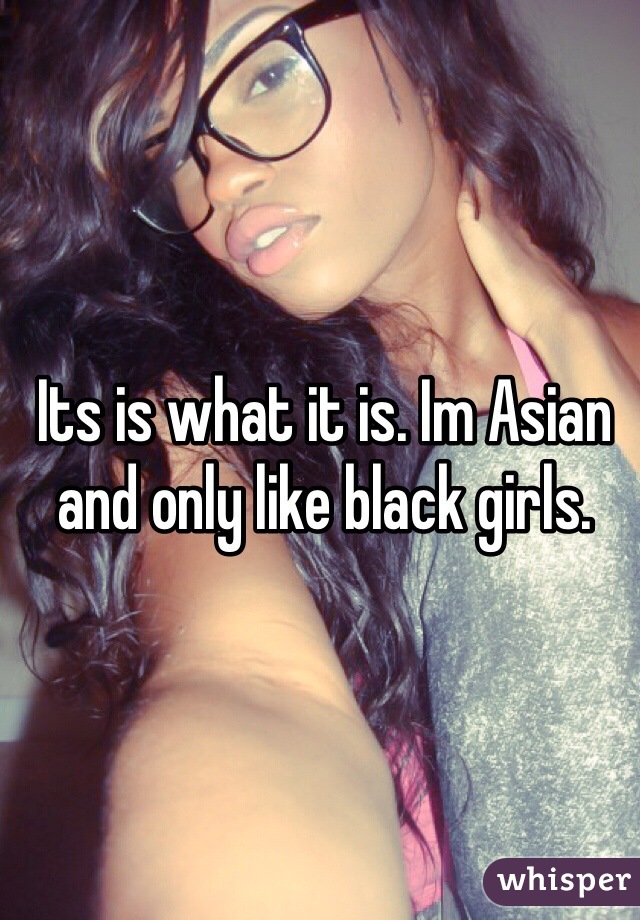 Its is what it is. Im Asian and only like black girls. 