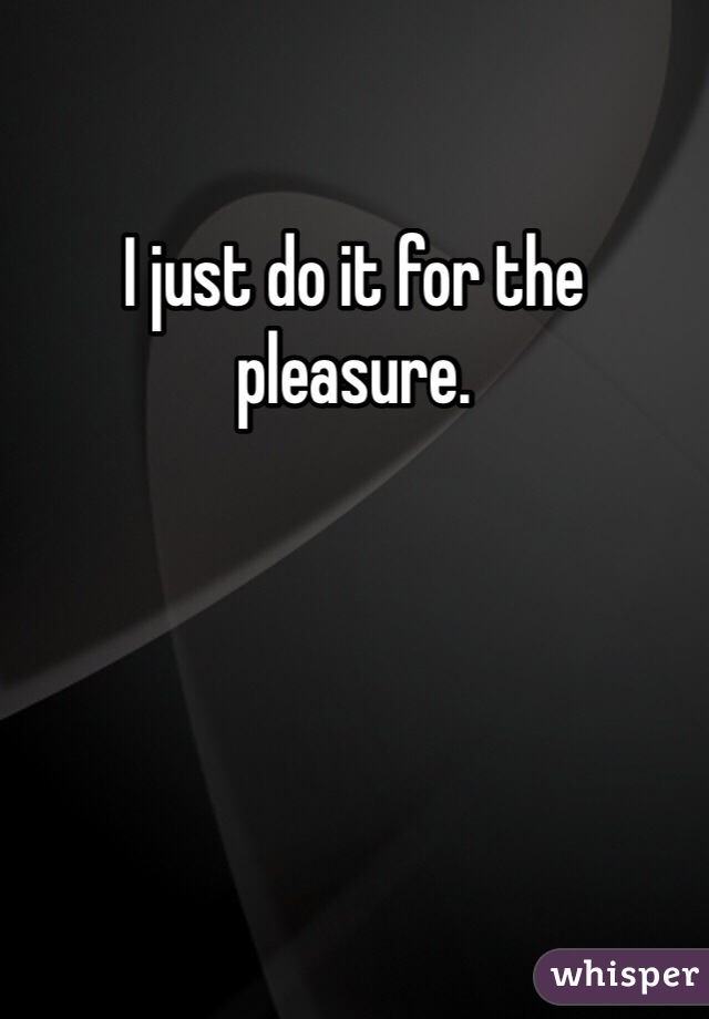 I just do it for the pleasure. 